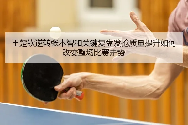 王楚钦逆转张本智和关键复盘发抢质量提升如何改变整场比赛走势